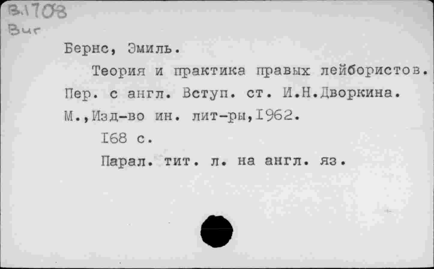 ﻿ВЛ7ОЗ
Бернс, Эмиль.
Теория и практика правых Пер. с англ. Вступ. ст. И.Н М.,Изд-во ин. лит-ры,1962.
168 с.
Парал. тит. л. на англ.
лейбористов Дворкина.
яз.